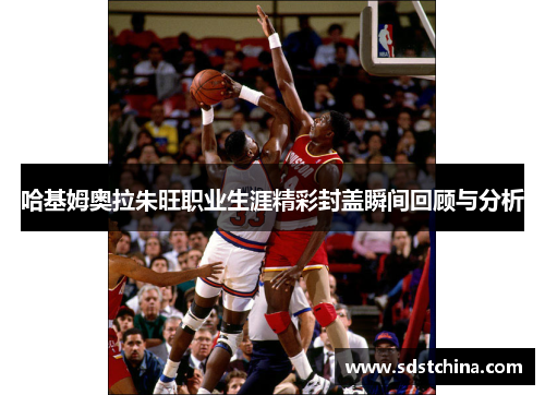 哈基姆奥拉朱旺职业生涯精彩封盖瞬间回顾与分析