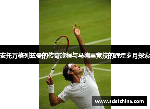 安托万格列兹曼的传奇旅程与马德里竞技的辉煌岁月探索
