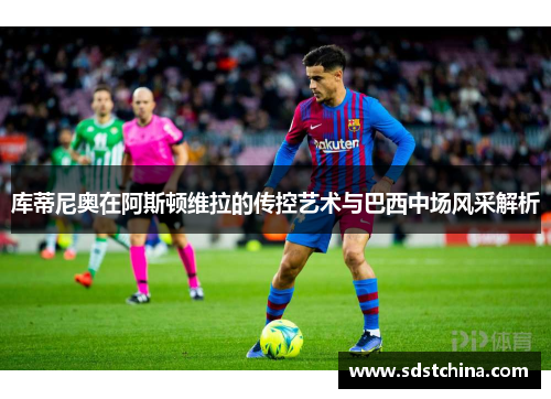 库蒂尼奥在阿斯顿维拉的传控艺术与巴西中场风采解析