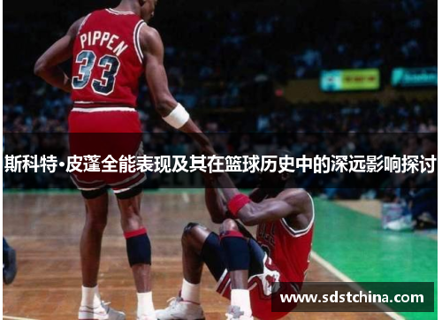 斯科特·皮蓬全能表现及其在篮球历史中的深远影响探讨