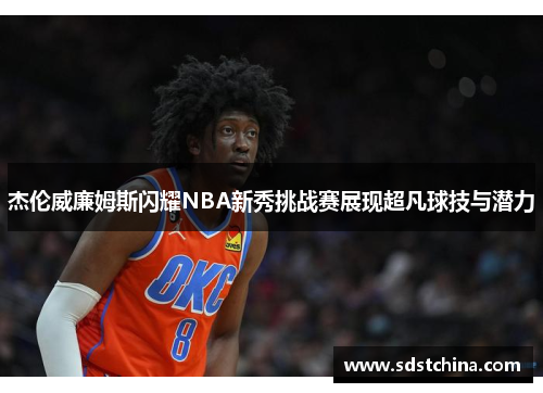 杰伦威廉姆斯闪耀NBA新秀挑战赛展现超凡球技与潜力