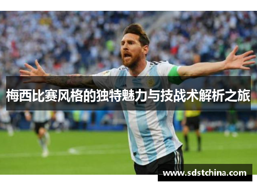 梅西比赛风格的独特魅力与技战术解析之旅