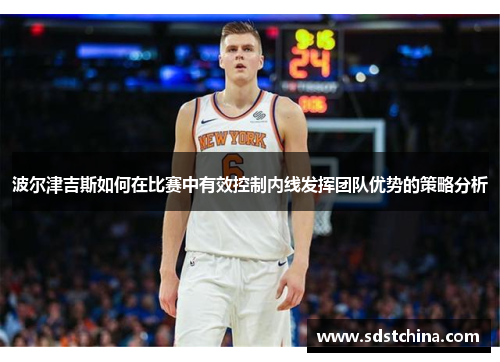 波尔津吉斯如何在比赛中有效控制内线发挥团队优势的策略分析