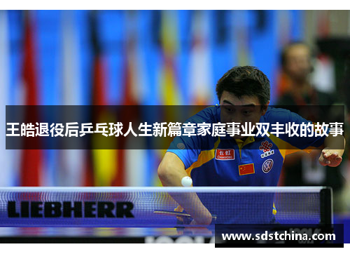 王皓退役后乒乓球人生新篇章家庭事业双丰收的故事