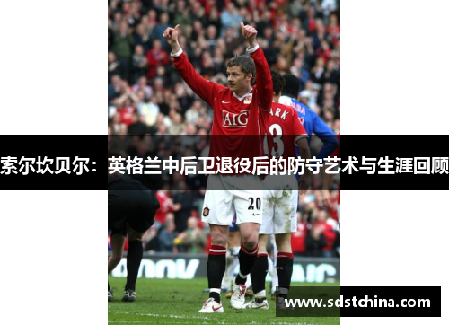 索尔坎贝尔：英格兰中后卫退役后的防守艺术与生涯回顾