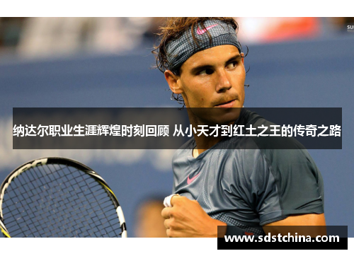 纳达尔职业生涯辉煌时刻回顾 从小天才到红土之王的传奇之路