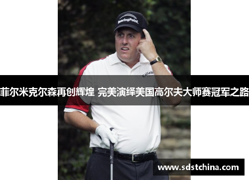 菲尔米克尔森再创辉煌 完美演绎美国高尔夫大师赛冠军之路