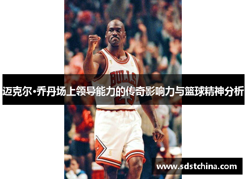 迈克尔·乔丹场上领导能力的传奇影响力与篮球精神分析