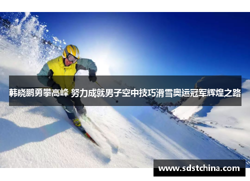 韩晓鹏勇攀高峰 努力成就男子空中技巧滑雪奥运冠军辉煌之路