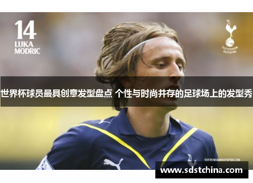 世界杯球员最具创意发型盘点 个性与时尚并存的足球场上的发型秀