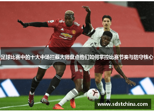 足球比赛中的十大中场拦截大师盘点他们如何掌控比赛节奏与防守核心