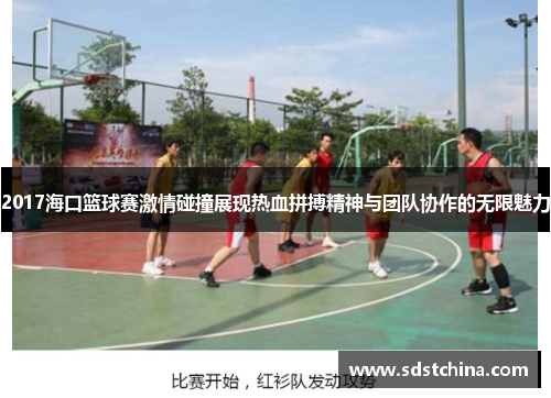 2017海口篮球赛激情碰撞展现热血拼搏精神与团队协作的无限魅力