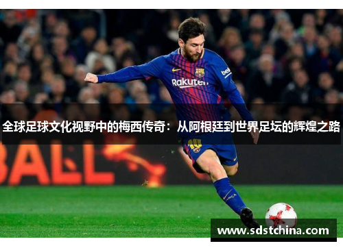 全球足球文化视野中的梅西传奇：从阿根廷到世界足坛的辉煌之路