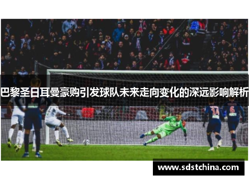 巴黎圣日耳曼豪购引发球队未来走向变化的深远影响解析