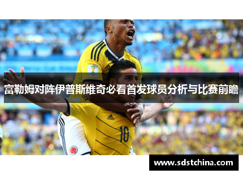 富勒姆对阵伊普斯维奇必看首发球员分析与比赛前瞻