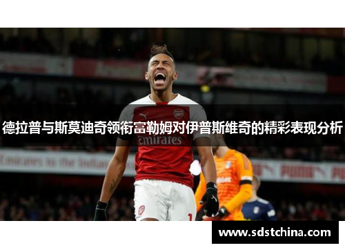 德拉普与斯莫迪奇领衔富勒姆对伊普斯维奇的精彩表现分析