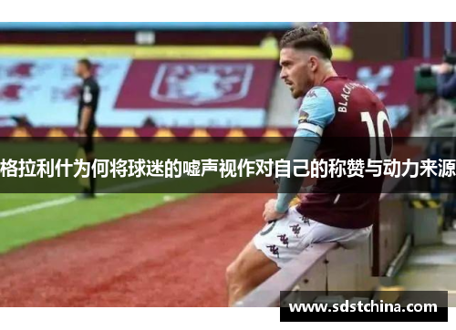 格拉利什为何将球迷的嘘声视作对自己的称赞与动力来源