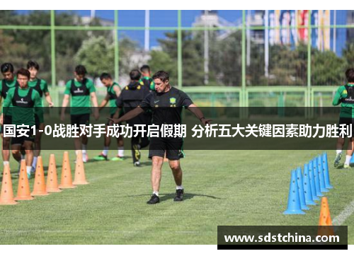 国安1-0战胜对手成功开启假期 分析五大关键因素助力胜利