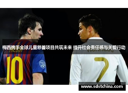 梅西携手全球儿童慈善项目共筑未来 提升社会责任感与关爱行动